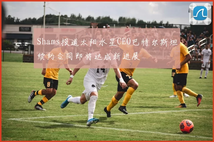 Shams报道太阳水星CEO巴特尔斯坦续约合同即将达成新进展