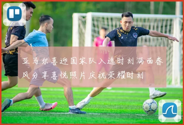 亚马尔喜迎国家队入选时刻满面春风分享喜悦照片庆祝荣耀时刻