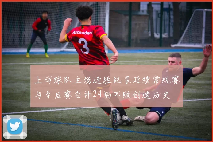 上海球队主场连胜纪录延续常规赛与季后赛合计24场不败创造历史