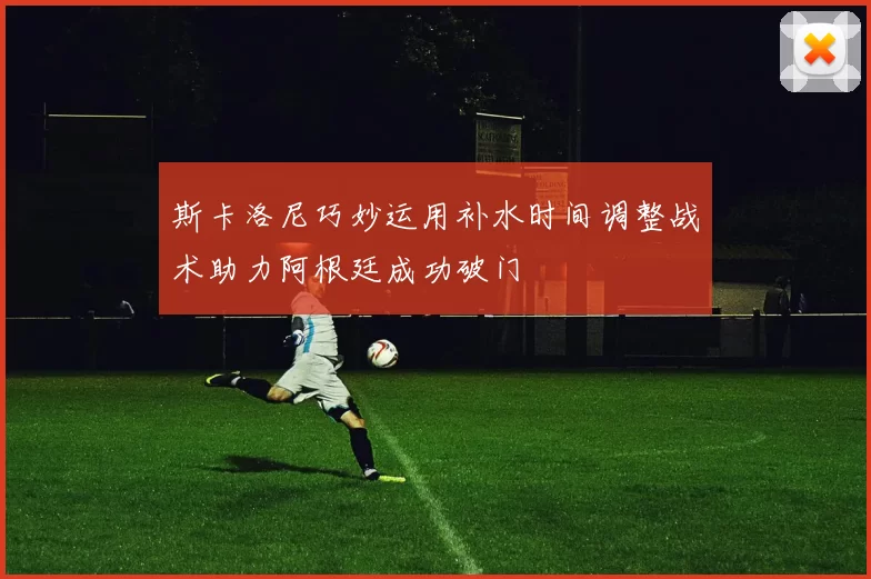 斯卡洛尼巧妙运用补水时间调整战术助力阿根廷成功破门