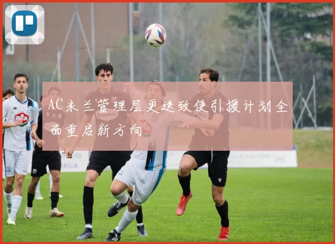AC米兰管理层更迭致使引援计划全面重启新方向