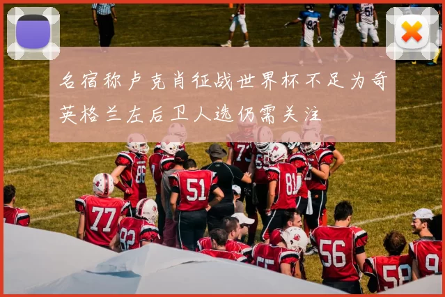 名宿称卢克肖征战世界杯不足为奇英格兰左后卫人选仍需关注