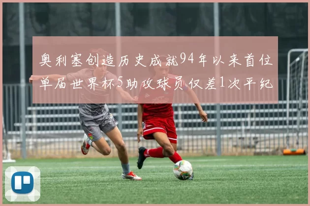 奥利塞创造历史成就94年以来首位单届世界杯5助攻球员仅差1次平纪录