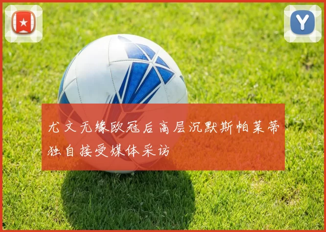 尤文无缘欧冠后高层沉默斯帕莱蒂独自接受媒体采访