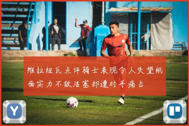 维拉纽瓦点评骑士表现令人失望纸面实力不敌活塞却遭对手痛击