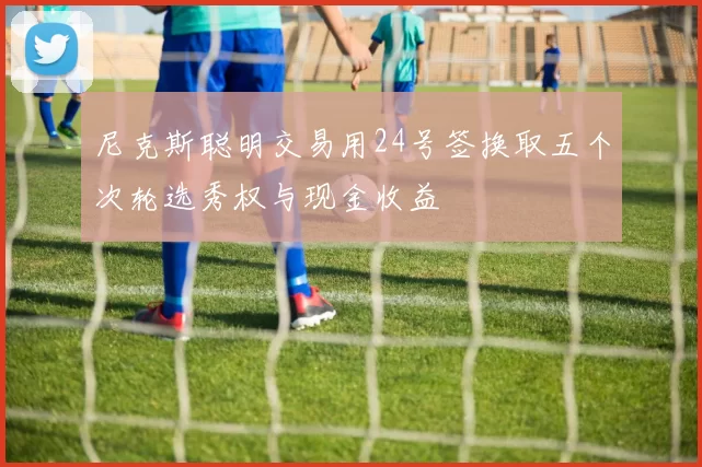 尼克斯聪明交易用24号签换取五个次轮选秀权与现金收益