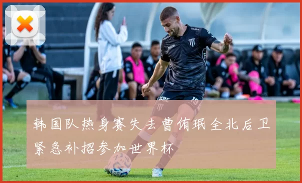 韩国队热身赛失去曹侑珉全北后卫紧急补招参加世界杯