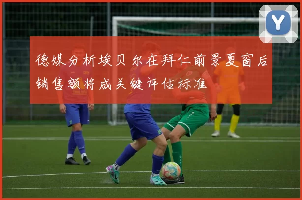 德媒分析埃贝尔在拜仁前景夏窗后销售额将成关键评估标准